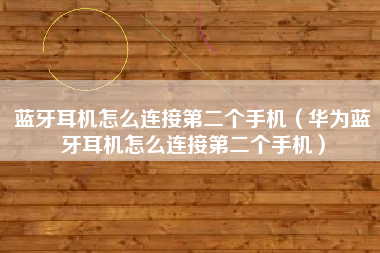 蓝牙耳机怎么连接第二个手机(华为蓝牙耳机怎么连接第二个手机)