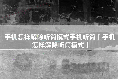 手机怎样解除听筒模式手机听筒「手机怎样解除听筒模式」